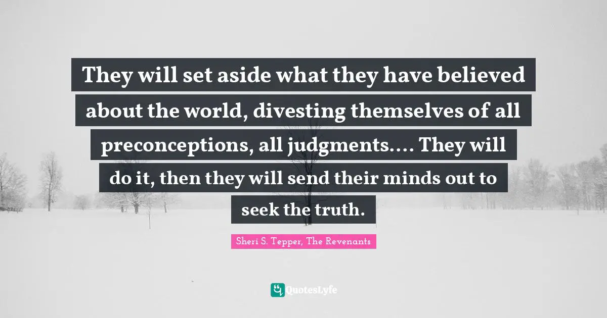 They will set aside what they have believed about the world, divesting themselves of all preconceptions, all judgments.... They will do it, then they will send their minds out to seek the truth.