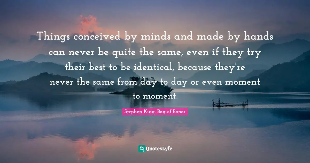 Things conceived by minds and made by hands can never be quite the same, even if they try their best to be identical, because they're never the same from day to day or even moment to moment.