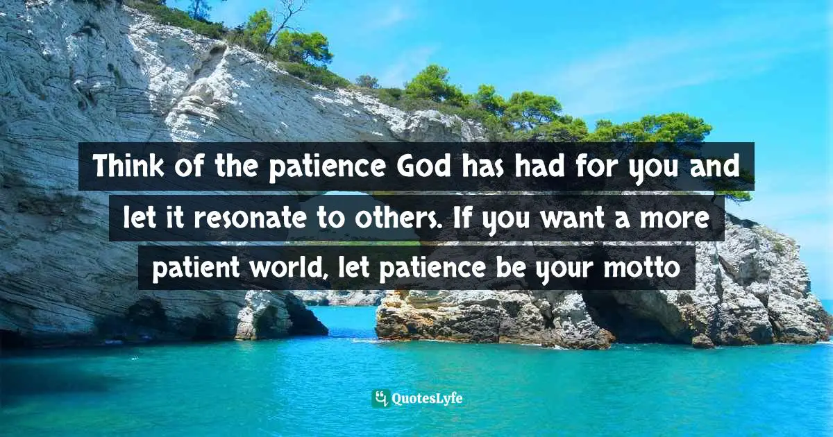 Think of the patience God has had for you and let it resonate to others. If you want a more patient world, let patience be your motto