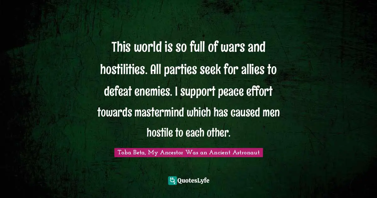 This world is so full of wars and hostilities. All parties seek for allies to defeat enemies. I support peace effort towards mastermind which has caused men hostile to each other.