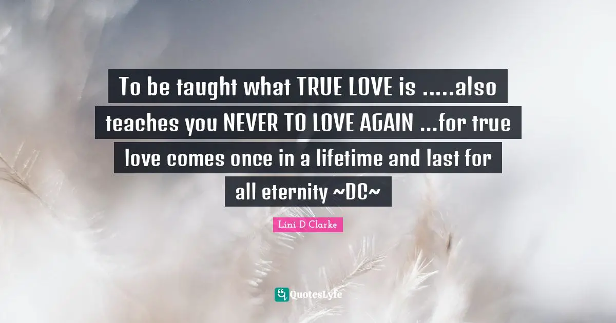 To be taught what TRUE LOVE is .....also teaches you NEVER TO LOVE AGAIN ...for true love comes once in a lifetime and last for all eternity ~DC~