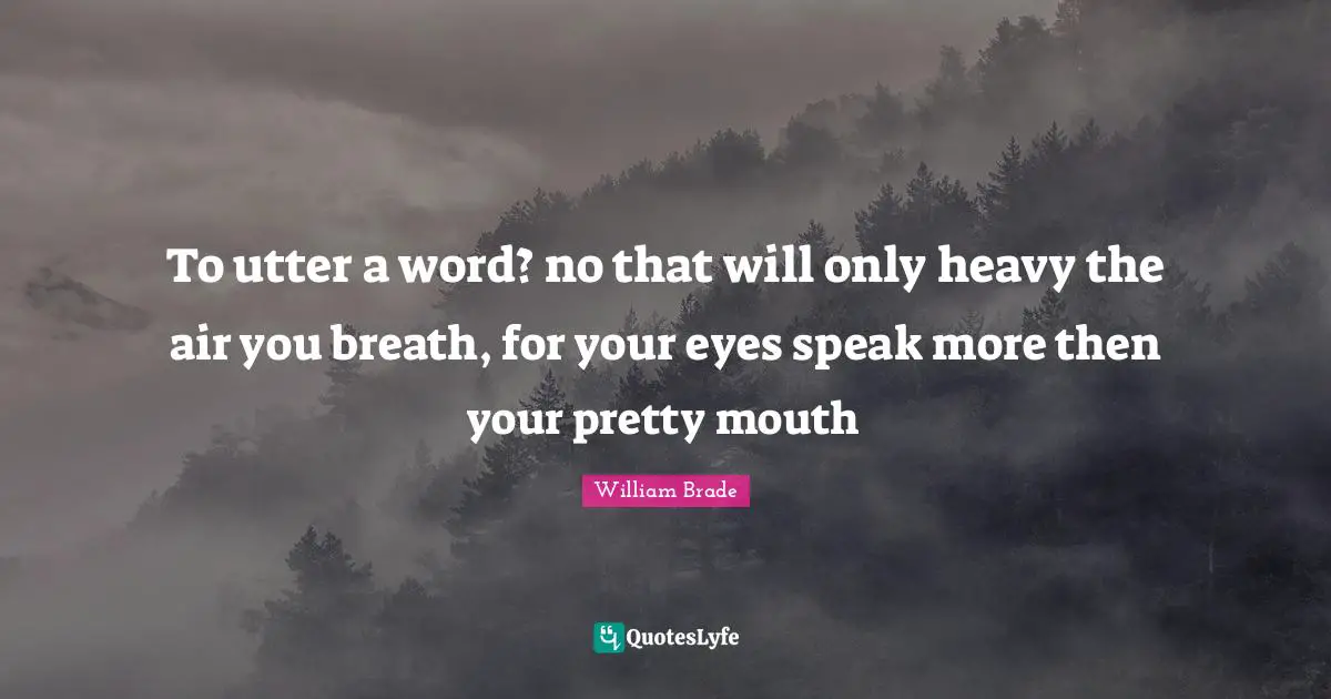 To utter a word? no that will only heavy the air you breath, for your eyes speak more then your pretty mouth
