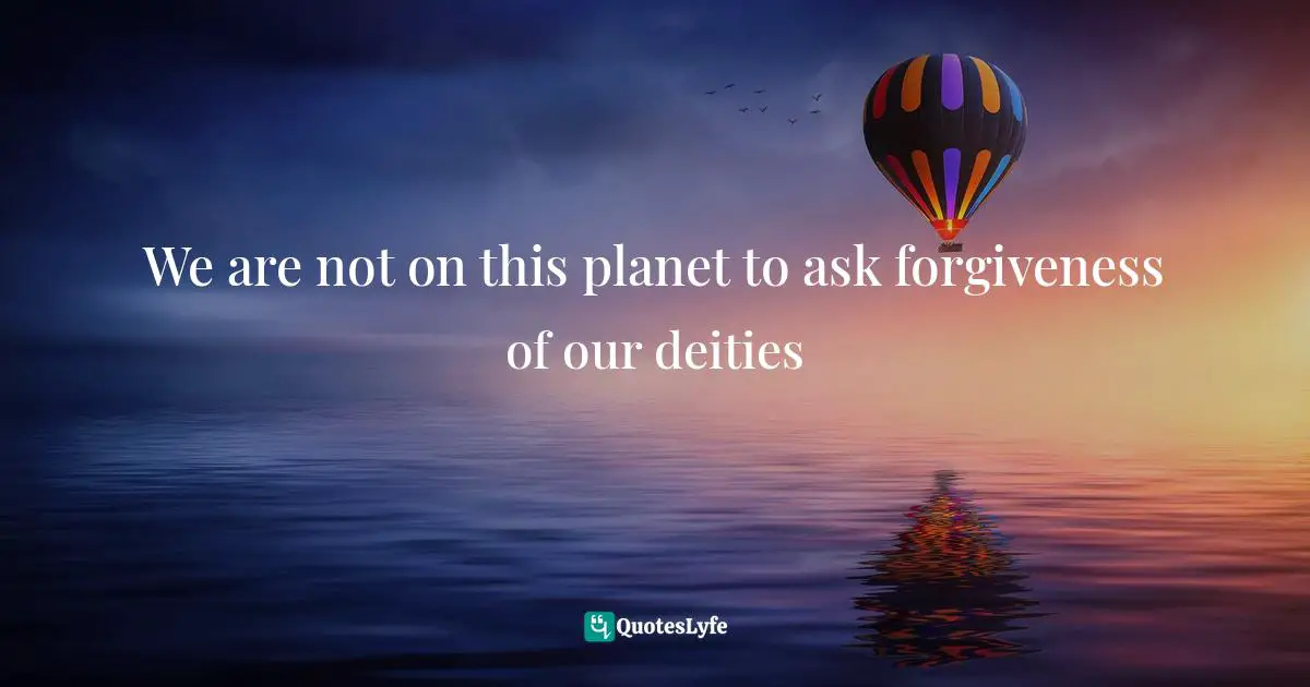 We are not on this planet to ask forgiveness of our deities