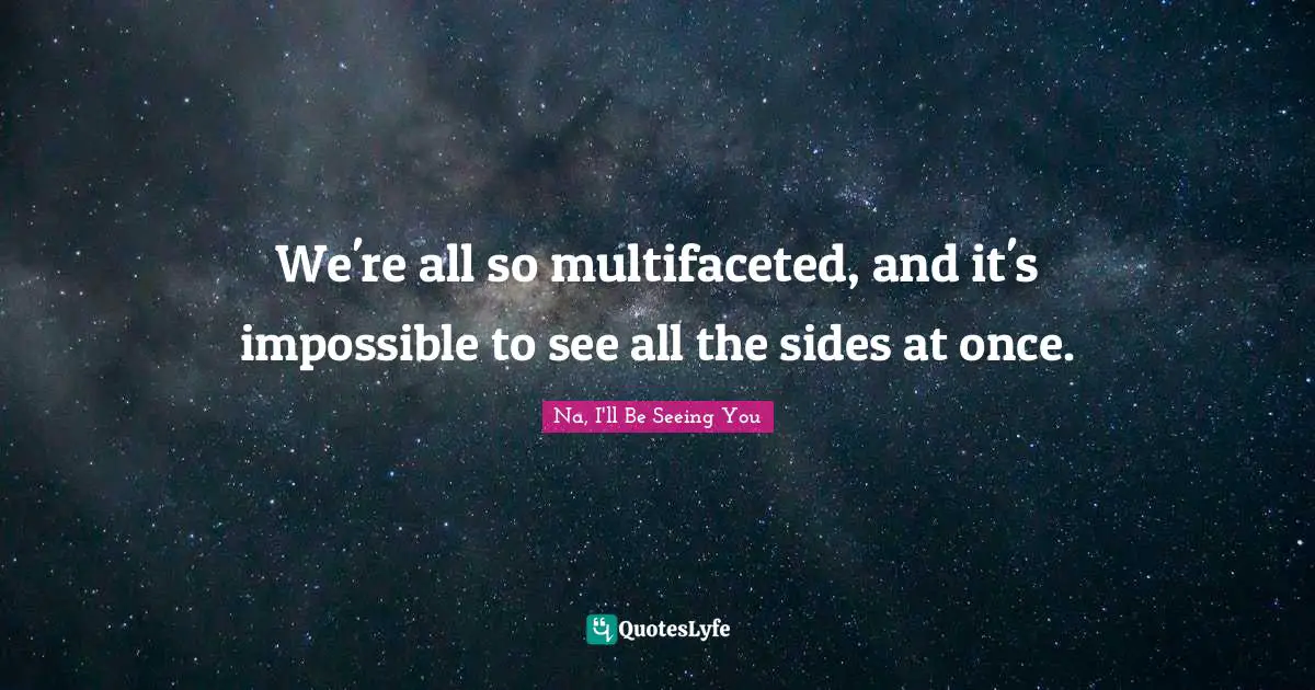 We're all so multifaceted, and it's impossible to see all the sides at once.
