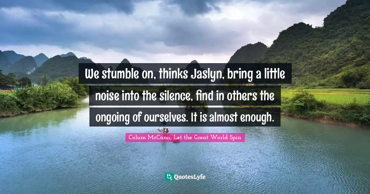 We stumble on, thinks Jaslyn, bring a little noise into the silence, find in others the ongoing of ourselves. It is almost enough.