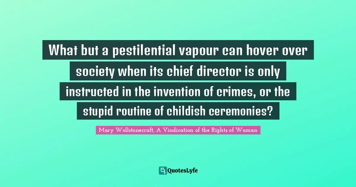 What but a pestilential vapour can hover over society when its chief director is only instructed in the invention of crimes, or the stupid routine of childish ceremonies?