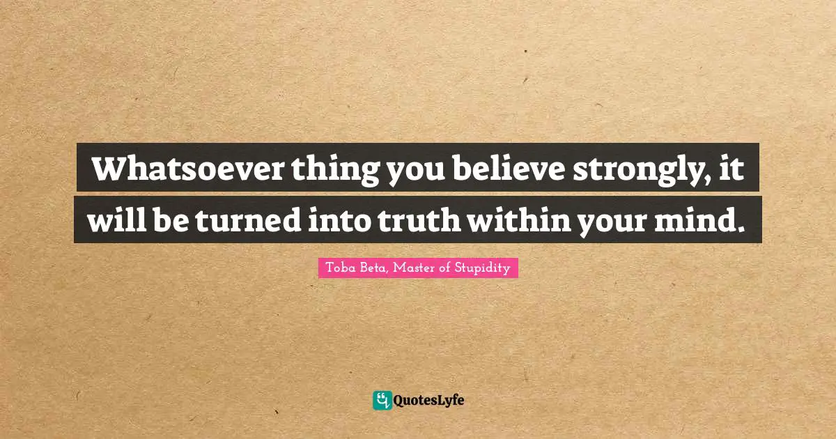 Whatsoever thing you believe strongly, it will be turned into truth within your mind.