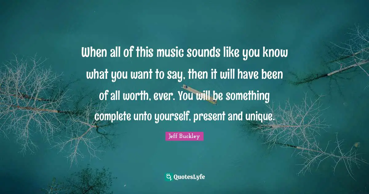 Jeff Buckley Quotes: "When all of this music sounds like you know what you want to say, then it will have been of all worth, ever. You will be something complete unto yourself, present and unique."