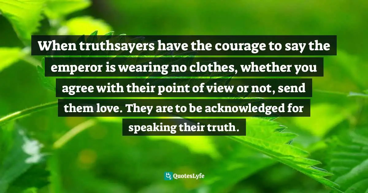 When truthsayers have the courage to say the emperor is wearing no clothes, whether you agree with their point of view or not, send them love. They are to be acknowledged for speaking their truth.