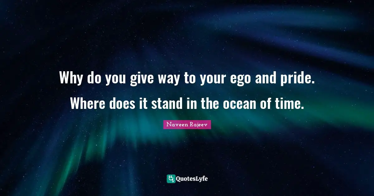 Why do you give way to your ego and pride. Where does it stand in the ocean of time.