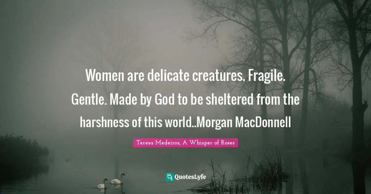 Teresa Medeiros Quotes: "Women are delicate creatures. Fragile. Gentle. Made by God to be sheltered from the harshness of this world..Morgan MacDonnell"