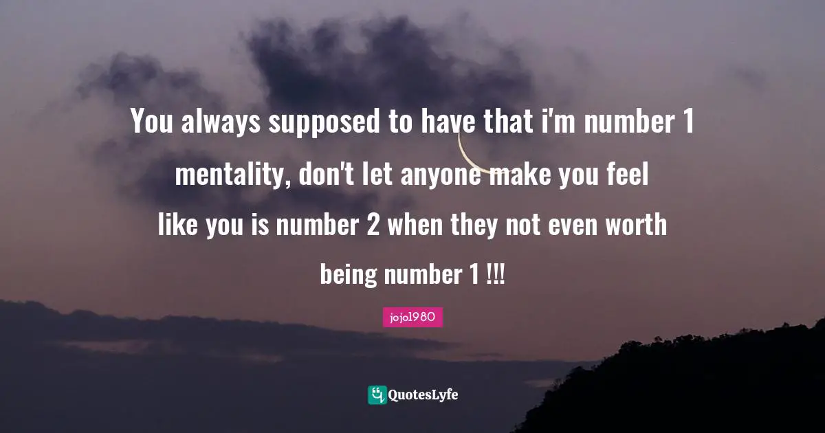 You always supposed to have that i'm number 1 mentality, don't let anyone make you feel like you is number 2 when they not even worth being number 1 !!!