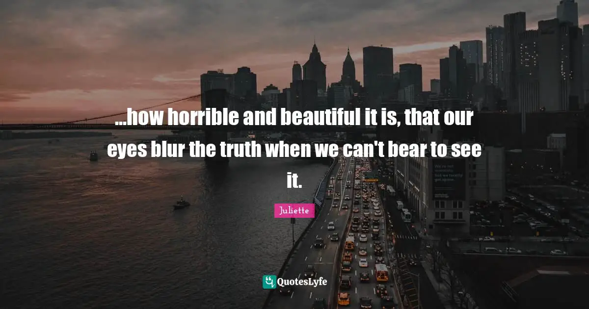 ...how horrible and beautiful it is, that our eyes blur the truth when we can't bear to see it.