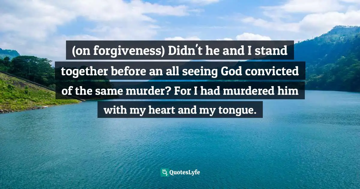 (on forgiveness) Didn't he and I stand together before an all seeing God convicted of the same murder? For I had murdered him with my heart and my tongue.