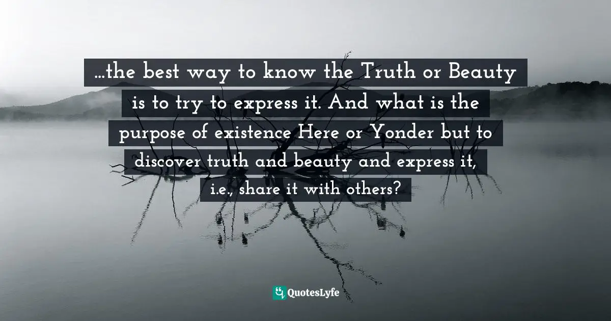 ...the best way to know the Truth or Beauty is to try to express it. And what is the purpose of existence Here or Yonder but to discover truth and beauty and express it, i.e., share it with others?