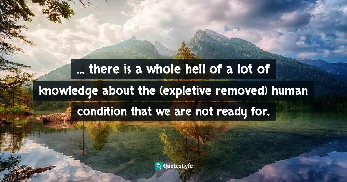 ... there is a whole hell of a lot of knowledge about the (expletive removed) human condition that we are not ready for.