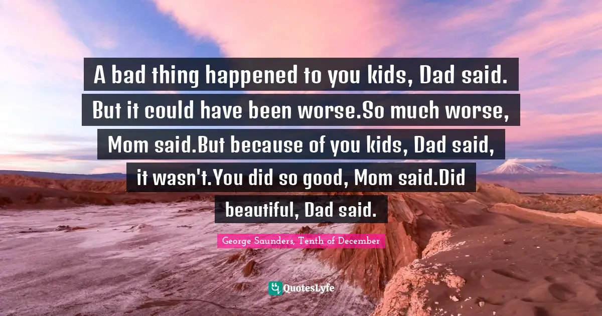 A bad thing happened to you kids, Dad said. But it could have been worse.So much worse, Mom said.But because of you kids, Dad said, it wasn't.You did so good, Mom said.Did beautiful, Dad said.