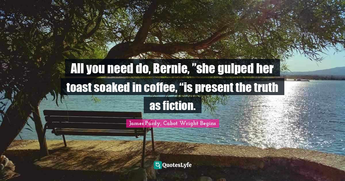 All you need do, Bernie, ”she gulped her toast soaked in coffee, “is present the truth as fiction.