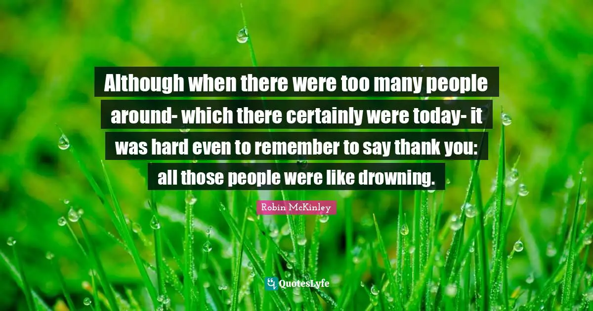 Although when there were too many people around- which there certainly were today- it was hard even to remember to say thank you: all those people were like drowning.