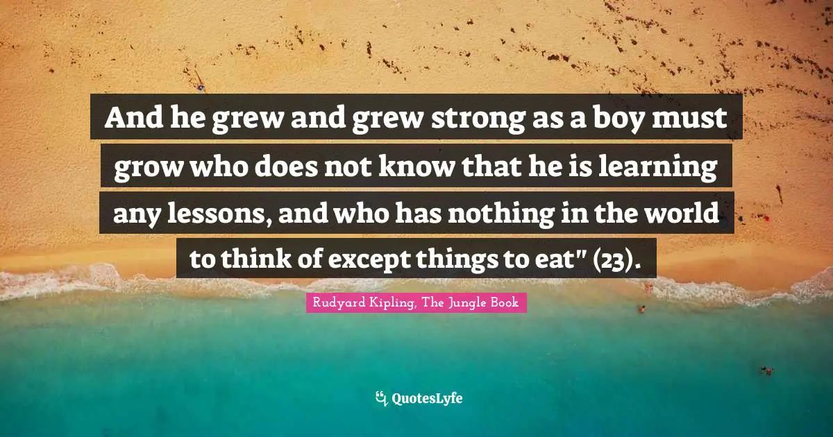 And he grew and grew strong as a boy must grow who does not know that he is learning any lessons, and who has nothing in the world to think of except things to eat" (23).