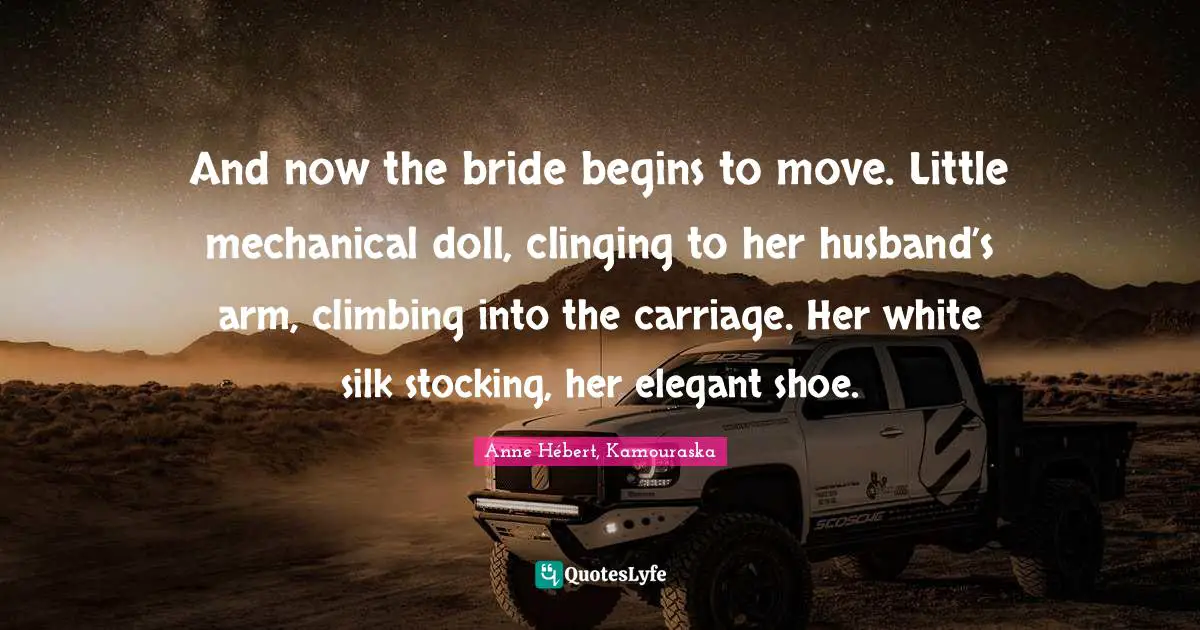 And now the bride begins to move. Little mechanical doll, clinging to her husband’s arm, climbing into the carriage. Her white silk stocking, her elegant shoe.