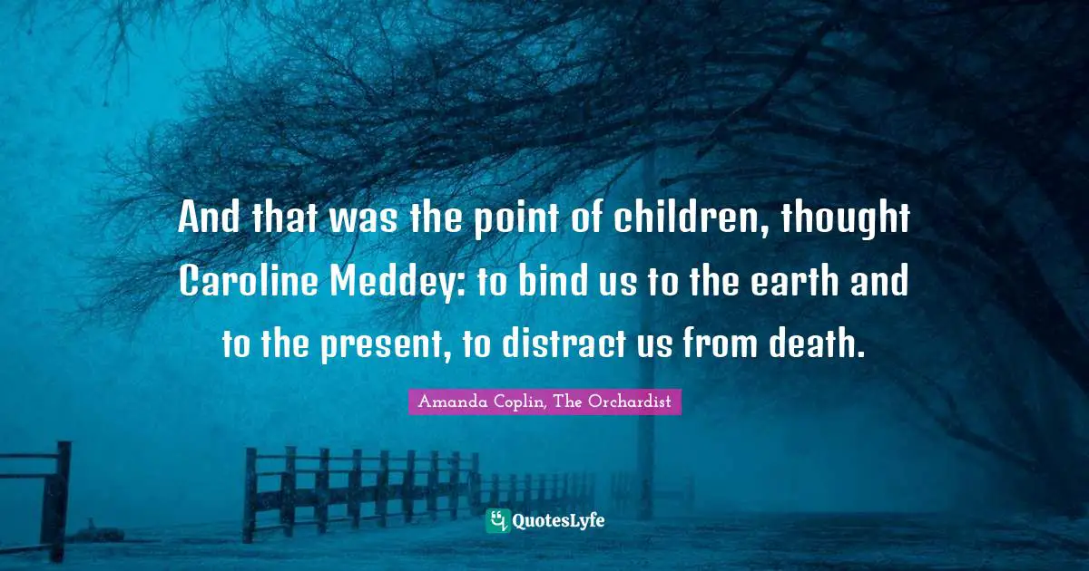 Amanda Coplin Quotes: "And that was the point of children, thought Caroline Meddey: to bind us to the earth and to the present, to distract us from death."