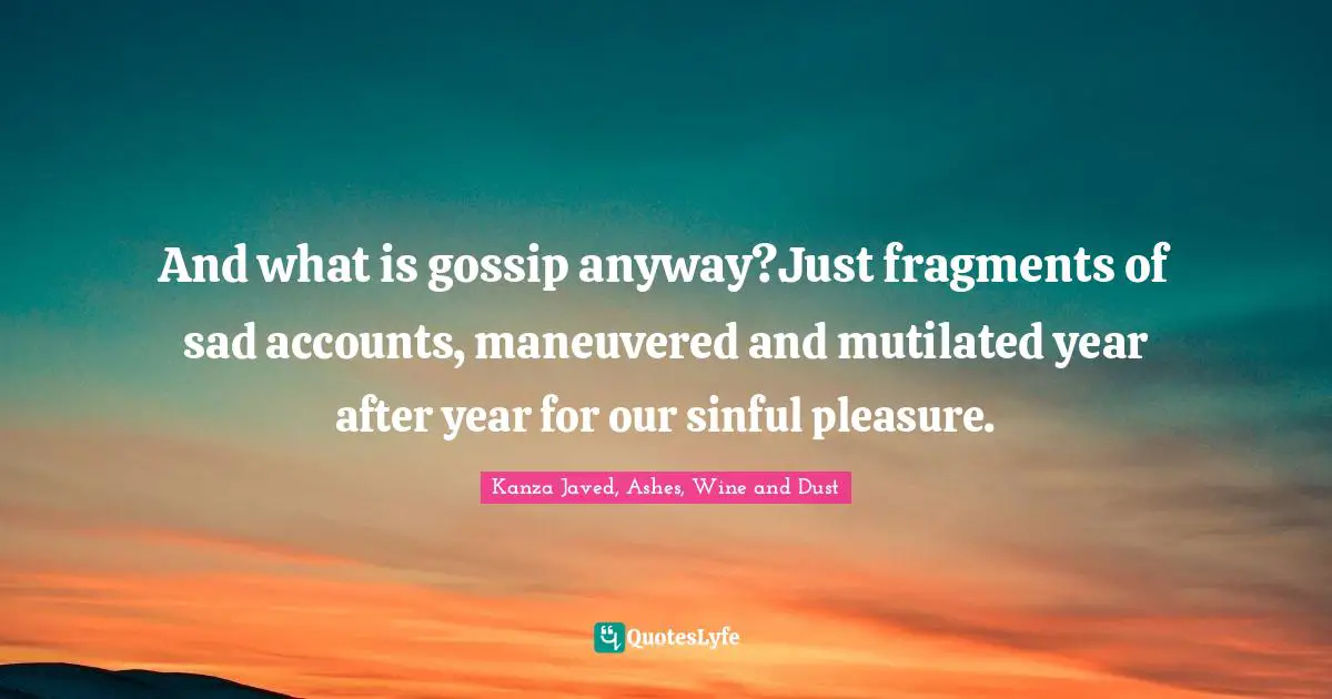 And what is gossip anyway?Just fragments of sad accounts, maneuvered and mutilated year after year for our sinful pleasure.