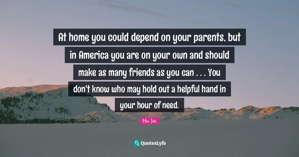 At home you could depend on your parents, but in America you are on your own and should make as many friends as you can . . . You don't know who may hold out a helpful hand in your hour of need.