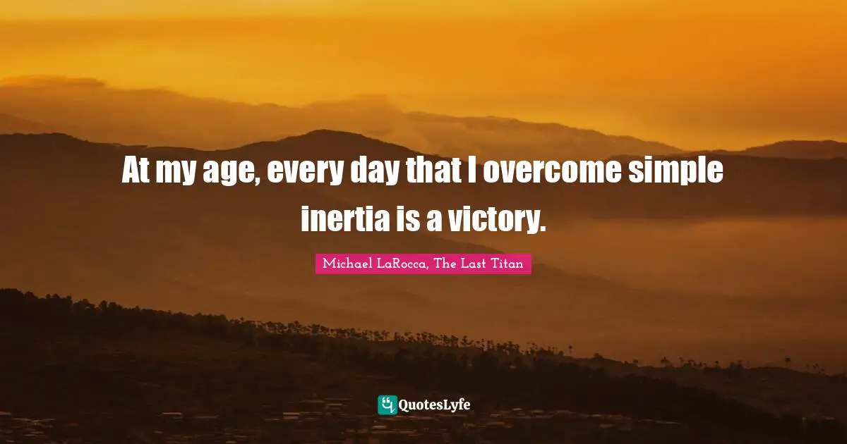 At my age, every day that I overcome simple inertia is a victory.