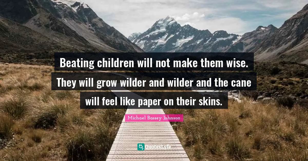 Beating children will not make them wise. They will grow wilder and wilder and the cane will feel like paper on their skins.