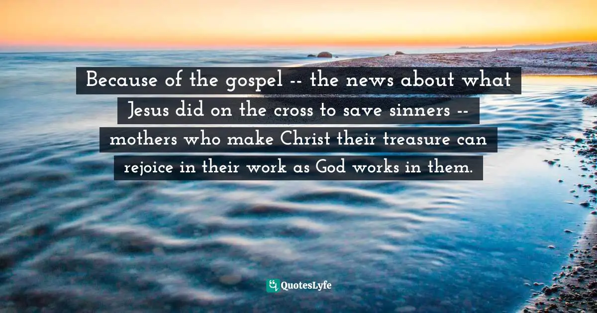 Because of the gospel -- the news about what Jesus did on the cross to save sinners -- mothers who make Christ their treasure can rejoice in their work as God works in them.