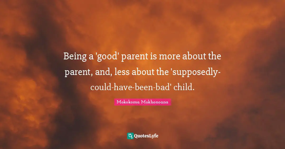 Being a 'good' parent is more about the parent, and, less about the 'supposedly-could-have-been-bad' child.