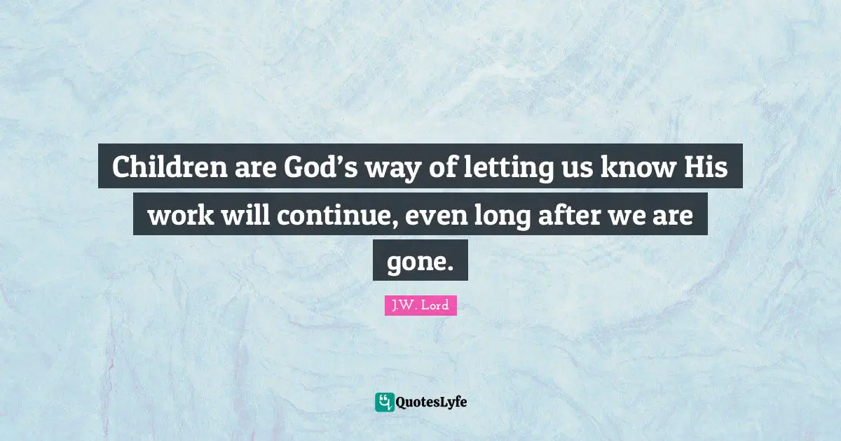 Children are God’s way of letting us know His work will continue, even long after we are gone.