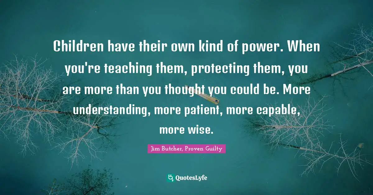 Children have their own kind of power. When you're teaching them, protecting them, you are more than you thought you could be. More understanding, more patient, more capable, more wise.