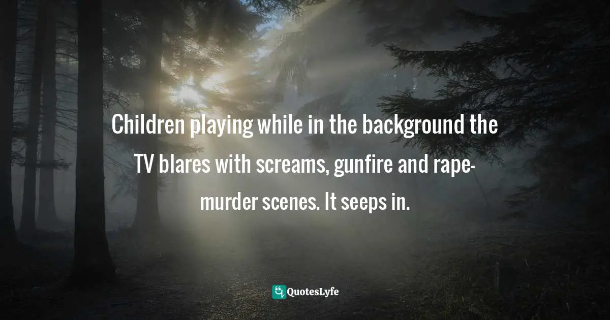 Children playing while in the background the TV blares with screams, gunfire and rape-murder scenes. It seeps in.