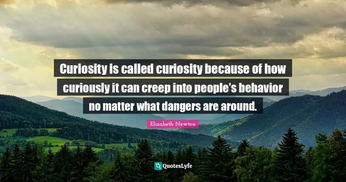 Curiosity is called curiosity because of how curiously it can creep into people’s behavior no matter what dangers are around.