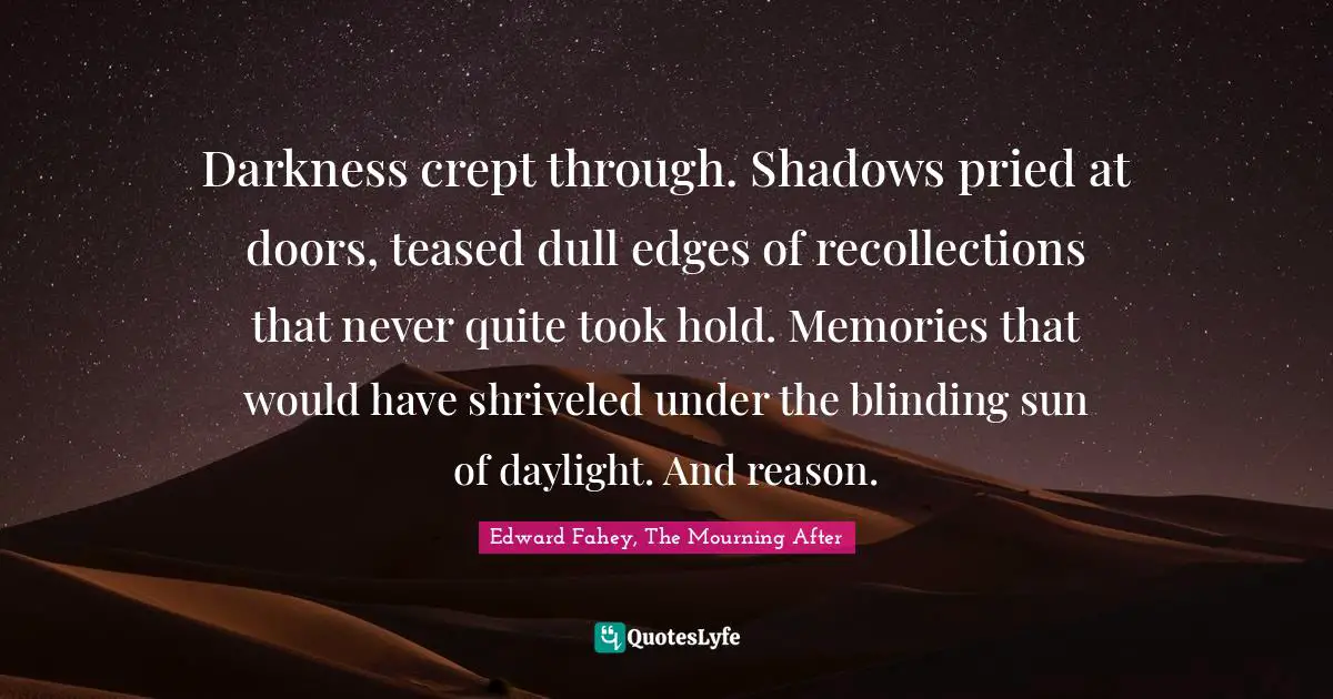 Literary Fiction Quotes: "Darkness crept through. Shadows pried at doors, teased dull edges of recollections that never quite took hold. Memories that would have shriveled under the blinding sun of daylight. And reason."