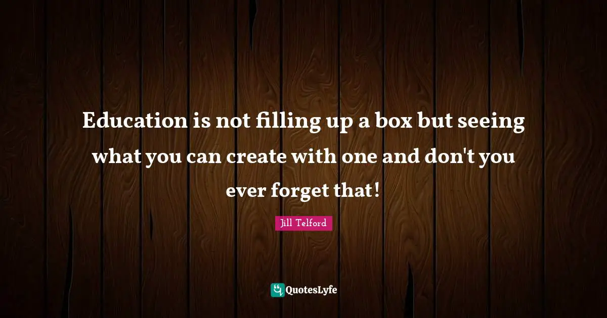 Education is not filling up a box but seeing what you can create with one and don't you ever forget that!