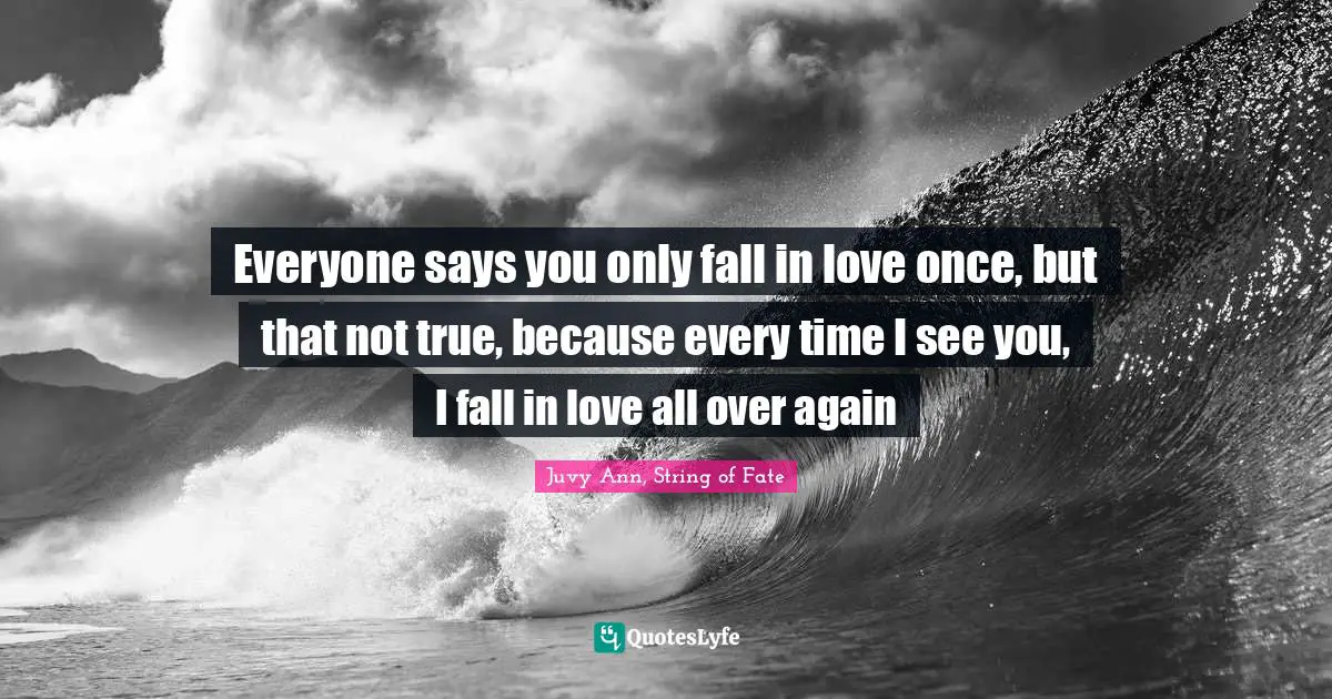 Everyone says you only fall in love once, but that not true, because every time I see you, I fall in love all over again