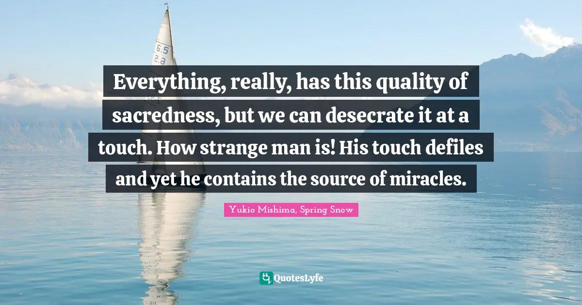 Everything, really, has this quality of sacredness, but we can desecrate it at a touch. How strange man is! His touch defiles and yet he contains the source of miracles.