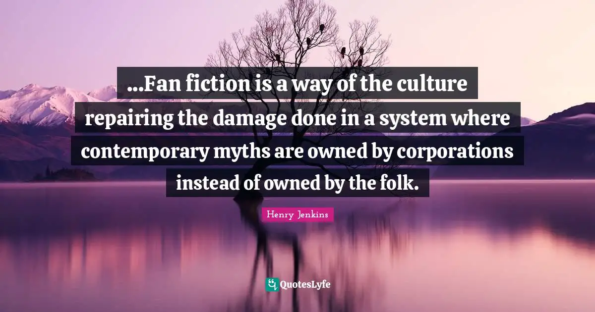 ...Fan fiction is a way of the culture repairing the damage done in a system where contemporary myths are owned by corporations instead of owned by the folk.