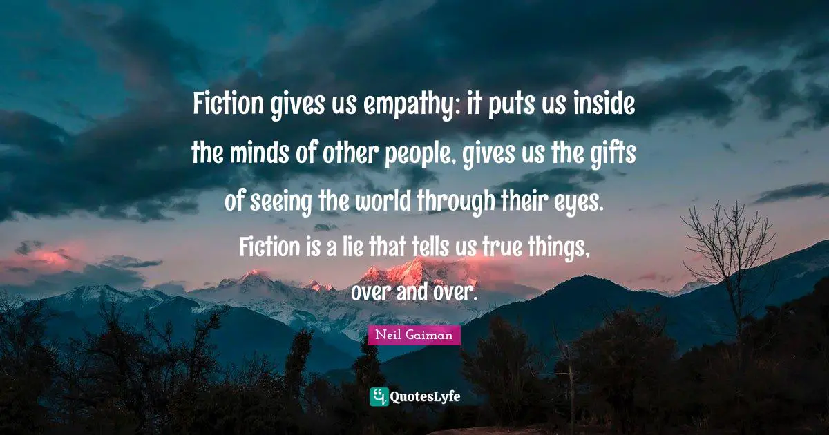 Fiction gives us empathy: it puts us inside the minds of other people, gives us the gifts of seeing the world through their eyes. Fiction is a lie that tells us true things, over and over.