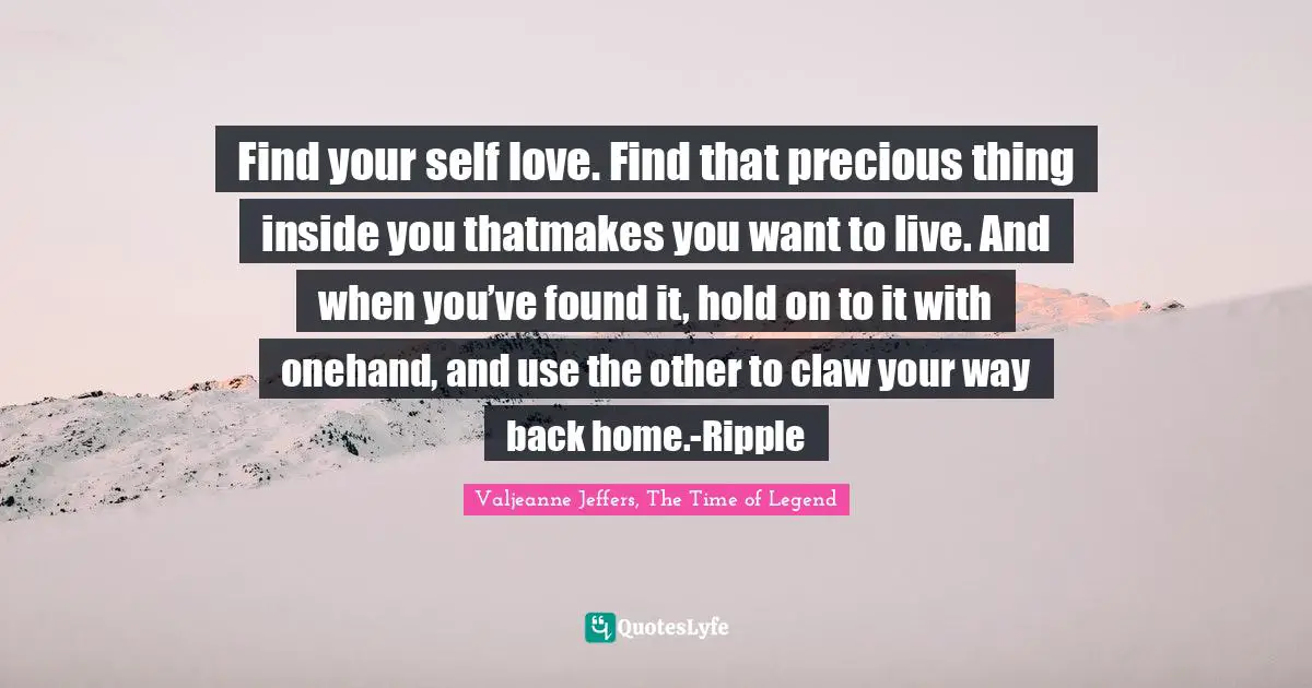 Find your self love. Find that precious thing inside you thatmakes you want to live. And when you’ve found it, hold on to it with onehand, and use the other to claw your way back home.-Ripple