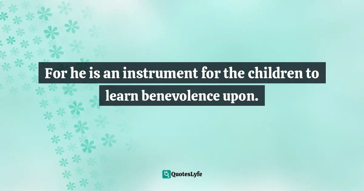 For he is an instrument for the children to learn benevolence upon.