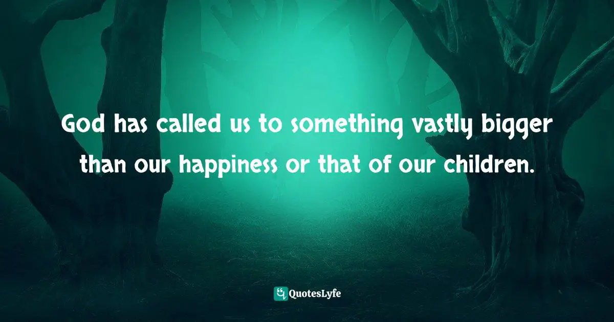 God has called us to something vastly bigger than our happiness or that of our children.