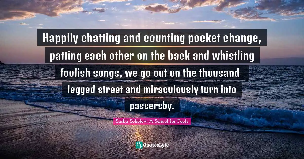 Happily chatting and counting pocket change, patting each other on the back and whistling foolish songs, we go out on the thousand-legged street and miraculously turn into passersby.
