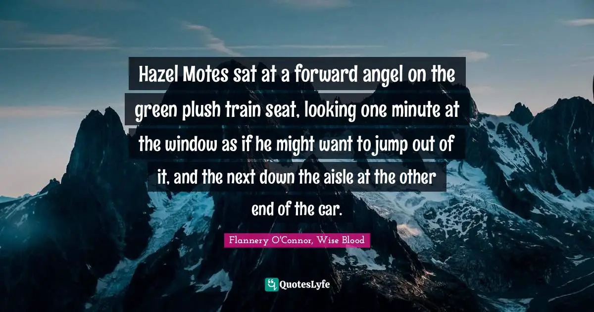 Hazel Motes sat at a forward angel on the green plush train seat, looking one minute at the window as if he might want to jump out of it, and the next down the aisle at the other end of the car.