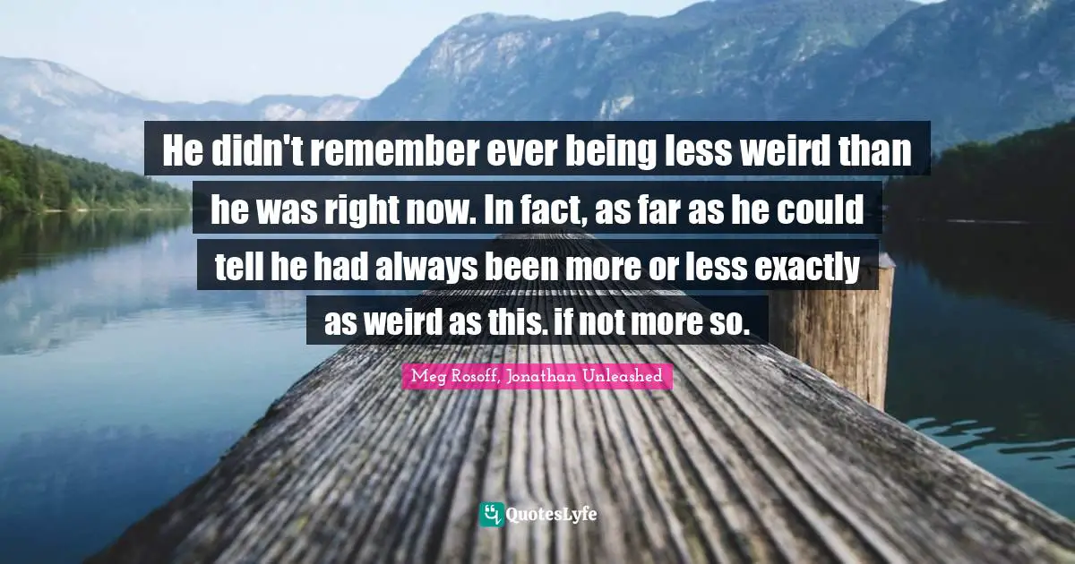 He didn't remember ever being less weird than he was right now. In fact, as far as he could tell he had always been more or less exactly as weird as this. if not more so.