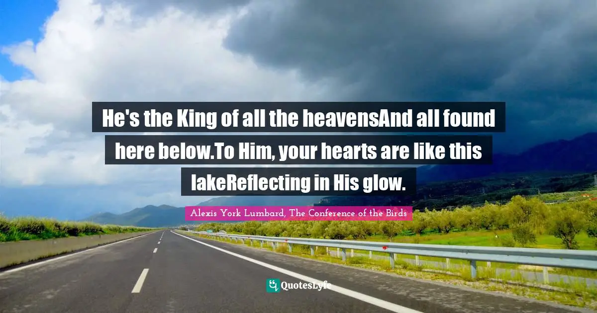 Alexis York Lumbard Quotes: "He's the King of all the heavensAnd all found here below.To Him, your hearts are like this lakeReflecting in His glow."