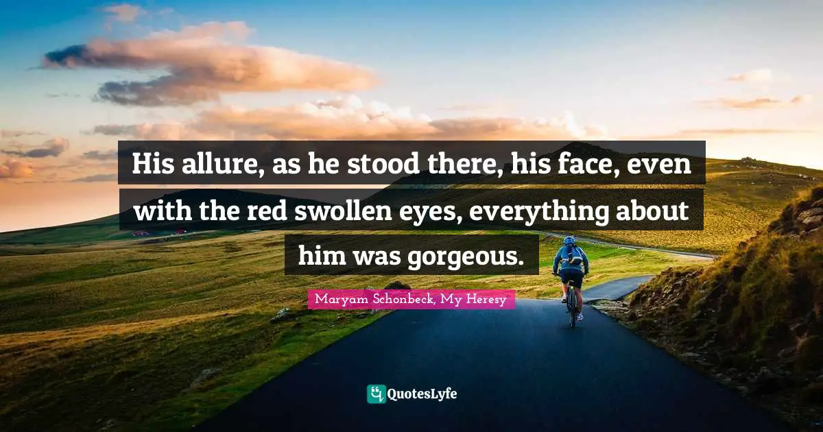 His allure, as he stood there, his face, even with the red swollen eyes, everything about him was gorgeous.
